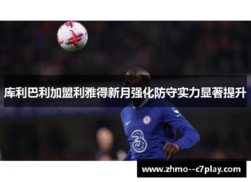 库利巴利加盟利雅得新月强化防守实力显著提升 库利巴利加盟利雅得新月强化防守实力显著提升