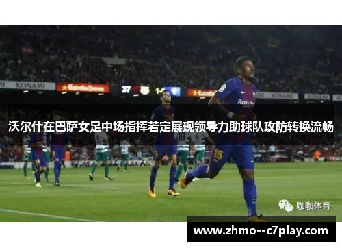 沃尔什在巴萨女足中场指挥若定展现领导力助球队攻防转换流畅