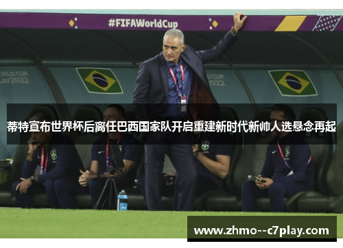 蒂特宣布世界杯后离任巴西国家队开启重建新时代新帅人选悬念再起