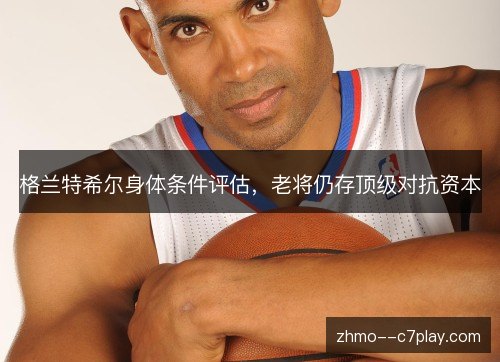 格兰特希尔身体条件评估，老将仍存顶级对抗资本
